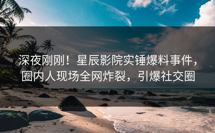 深夜刚刚！星辰影院实锤爆料事件，圈内人现场全网炸裂，引爆社交圈