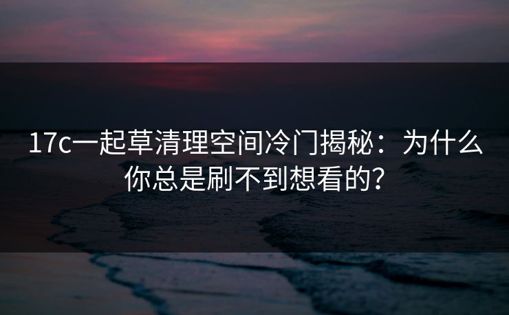 17c一起草清理空间冷门揭秘：为什么你总是刷不到想看的？