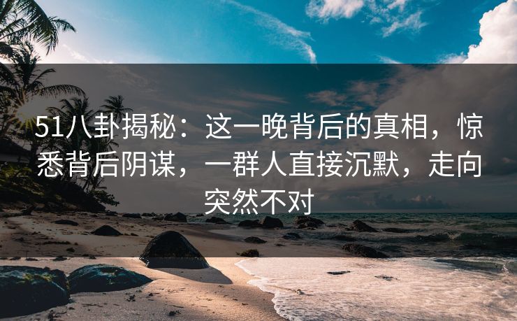 51八卦揭秘：这一晚背后的真相，惊悉背后阴谋，一群人直接沉默，走向突然不对