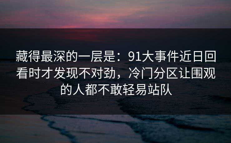 藏得最深的一层是：91大事件近日回看时才发现不对劲，冷门分区让围观的人都不敢轻易站队