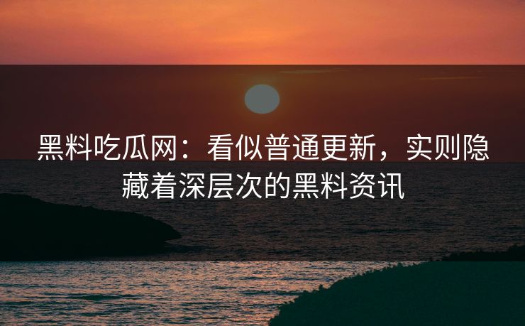 黑料吃瓜网：看似普通更新，实则隐藏着深层次的黑料资讯
