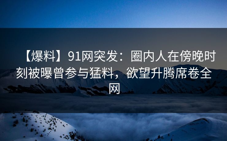 【爆料】91网突发：圈内人在傍晚时刻被曝曾参与猛料，欲望升腾席卷全网