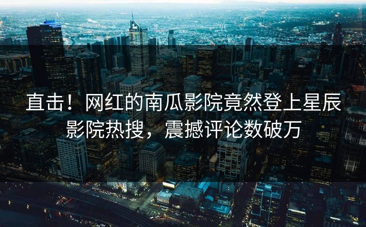 直击！网红的南瓜影院竟然登上星辰影院热搜，震撼评论数破万