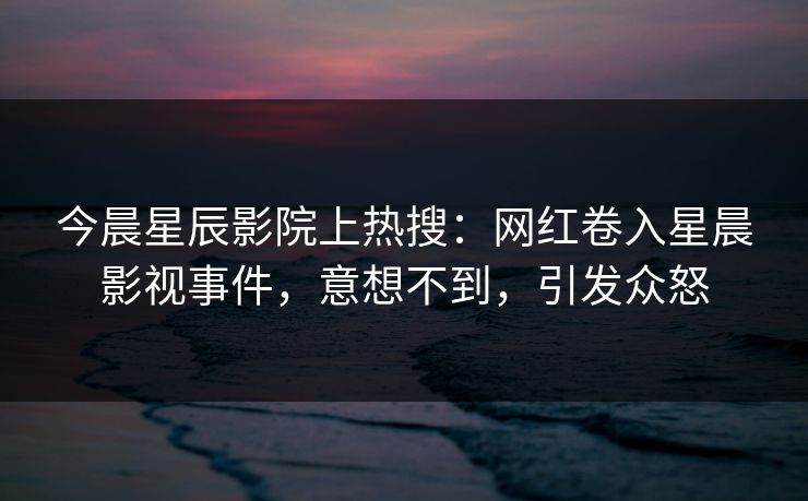 今晨星辰影院上热搜：网红卷入星晨影视事件，意想不到，引发众怒