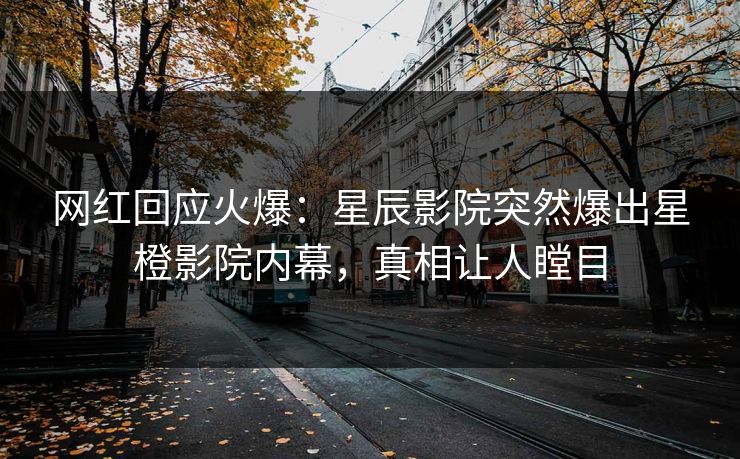 网红回应火爆：星辰影院突然爆出星橙影院内幕，真相让人瞠目