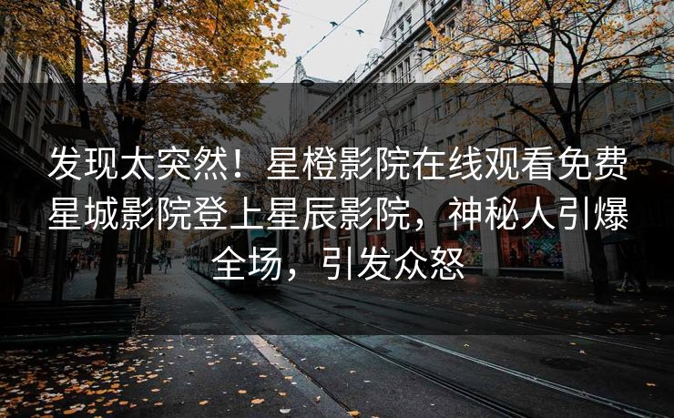发现太突然！星橙影院在线观看免费星城影院登上星辰影院，神秘人引爆全场，引发众怒