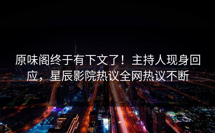 原味阁终于有下文了！主持人现身回应，星辰影院热议全网热议不断