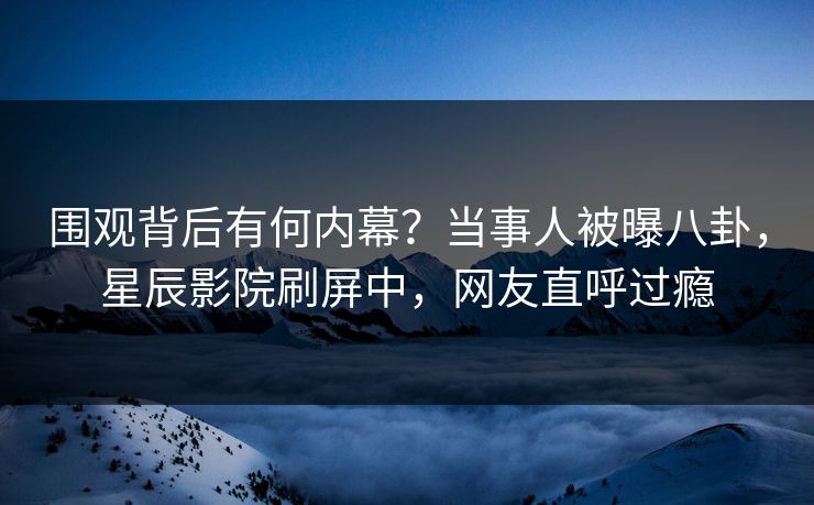 围观背后有何内幕？当事人被曝八卦，星辰影院刷屏中，网友直呼过瘾
