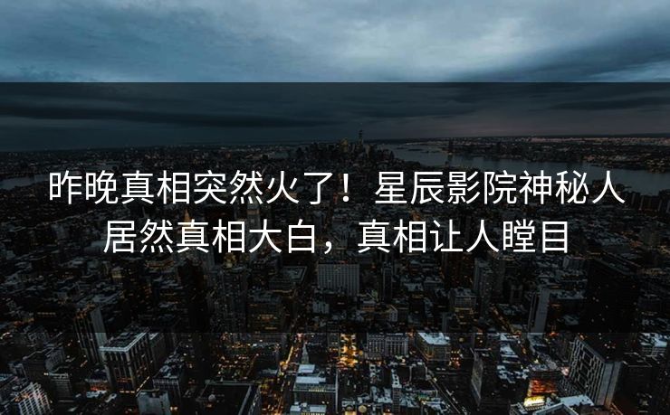 昨晚真相突然火了！星辰影院神秘人居然真相大白，真相让人瞠目