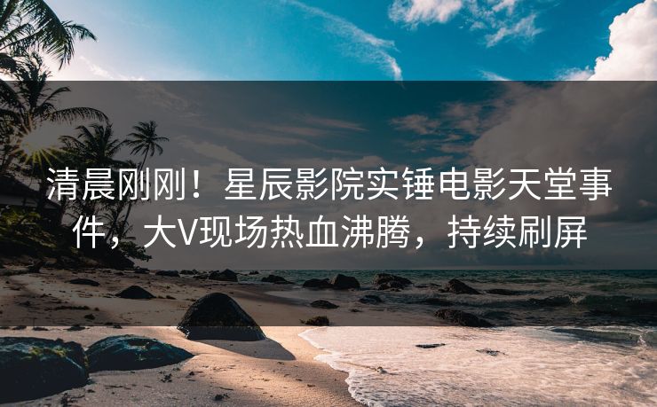 清晨刚刚！星辰影院实锤电影天堂事件，大V现场热血沸腾，持续刷屏