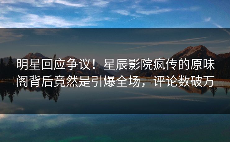 明星回应争议!星辰影院疯传的原味阁背后竟然是引爆全场,评论数破万