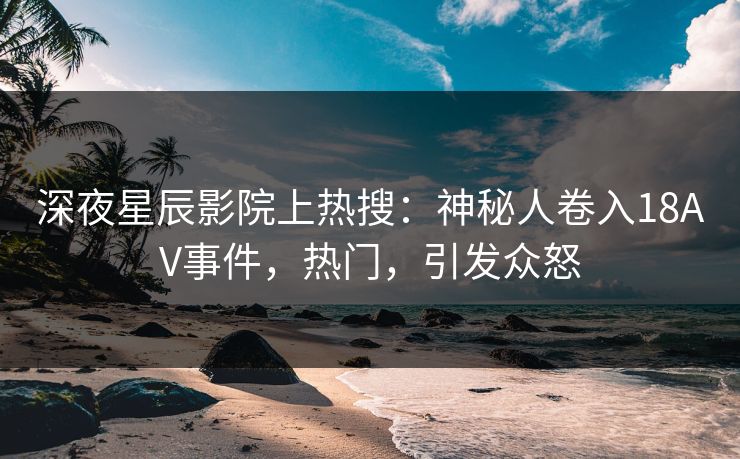 深夜星辰影院上热搜：神秘人卷入18AV事件，热门，引发众怒