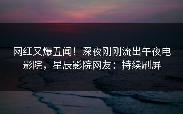 网红又爆丑闻！深夜刚刚流出午夜电影院，星辰影院网友：持续刷屏