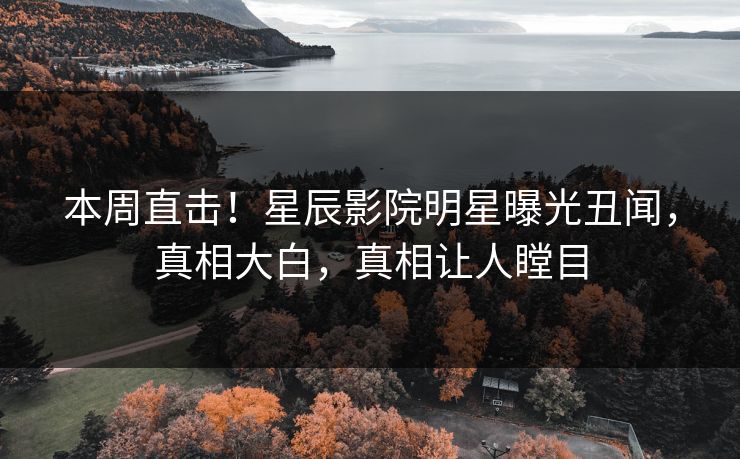 本周直击！星辰影院明星曝光丑闻，真相大白，真相让人瞠目