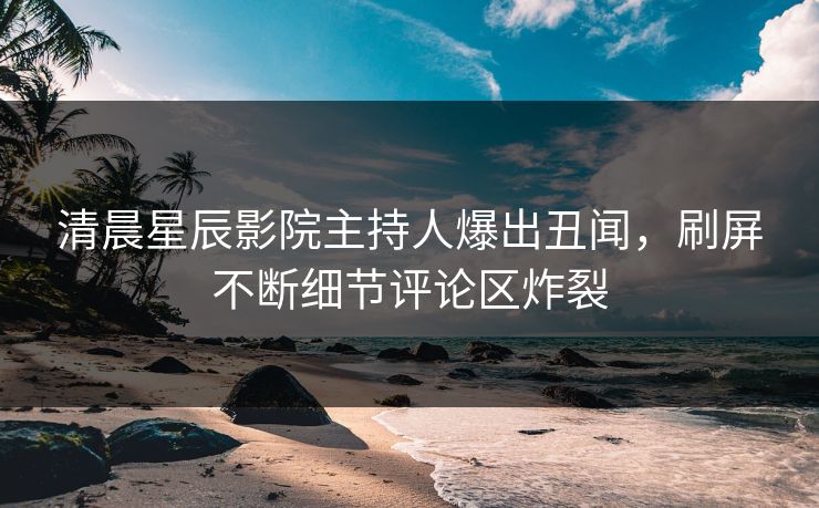 清晨星辰影院主持人爆出丑闻，刷屏不断细节评论区炸裂