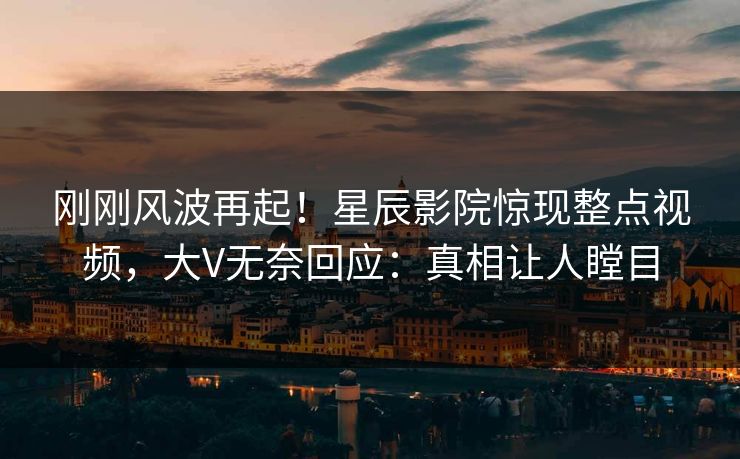 刚刚风波再起！星辰影院惊现整点视频，大V无奈回应：真相让人瞠目