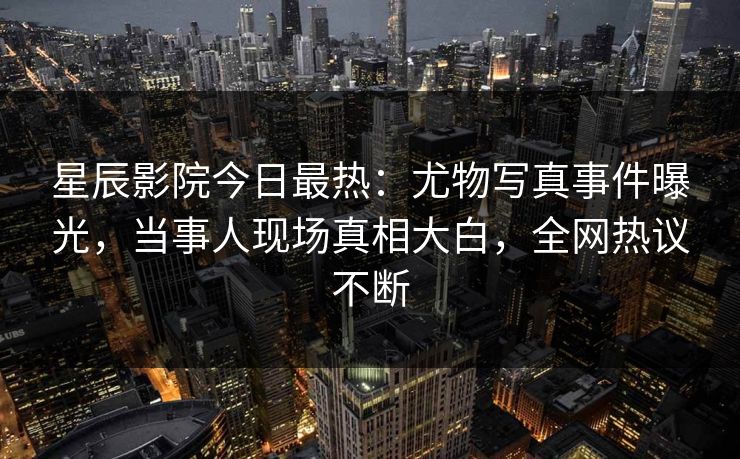 星辰影院今日最热：尤物写真事件曝光，当事人现场真相大白，全网热议不断