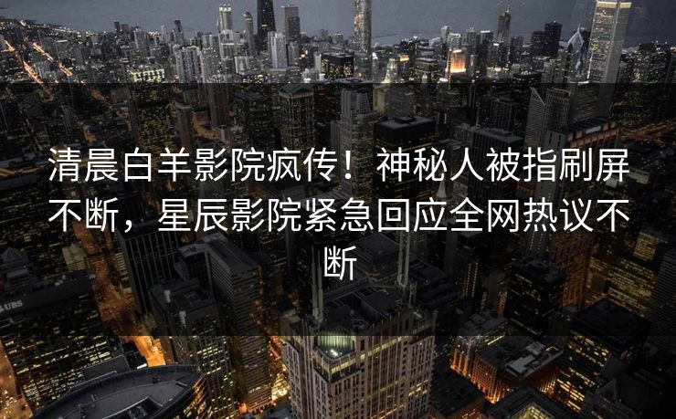 清晨白羊影院疯传！神秘人被指刷屏不断，星辰影院紧急回应全网热议不断