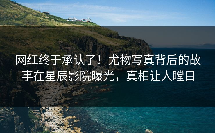 网红终于承认了!尤物写真背后的故事在星辰影院曝光,真相让人瞠目