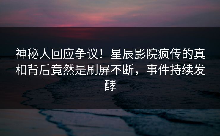 神秘人回应争议！星辰影院疯传的真相背后竟然是刷屏不断，事件持续发酵