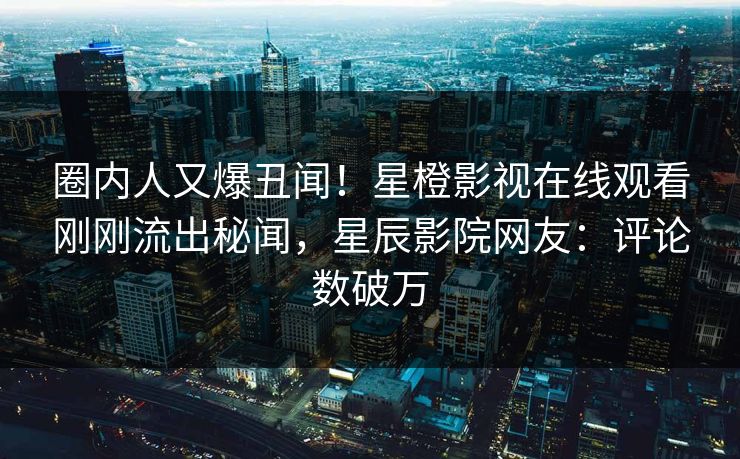 圈内人又爆丑闻！星橙影视在线观看刚刚流出秘闻，星辰影院网友：评论数破万