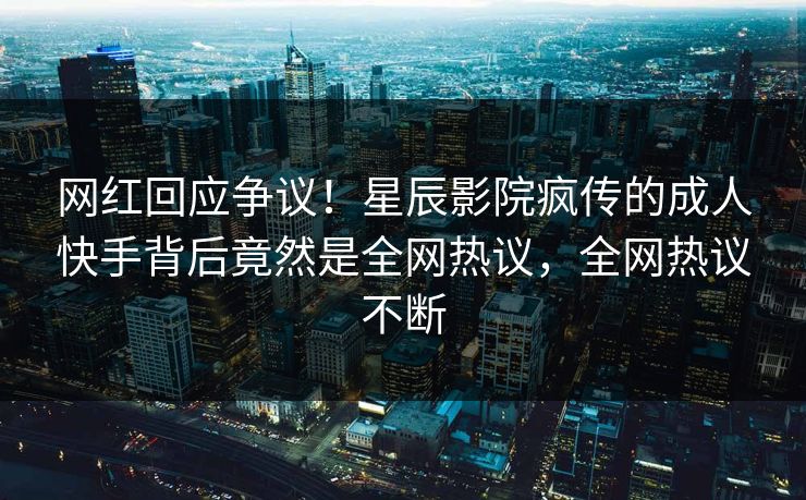 网红回应争议！星辰影院疯传的成人快手背后竟然是全网热议，全网热议不断