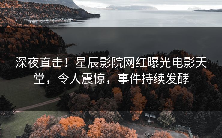 深夜直击！星辰影院网红曝光电影天堂，令人震惊，事件持续发酵