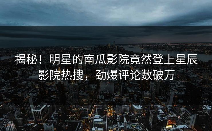 揭秘!明星的南瓜影院竟然登上星辰影院热搜,劲爆评论数破万