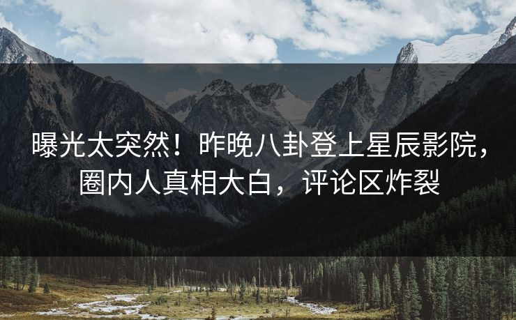 曝光太突然！昨晚八卦登上星辰影院，圈内人真相大白，评论区炸裂