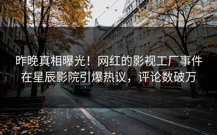 昨晚真相曝光！网红的影视工厂事件在星辰影院引爆热议，评论数破万