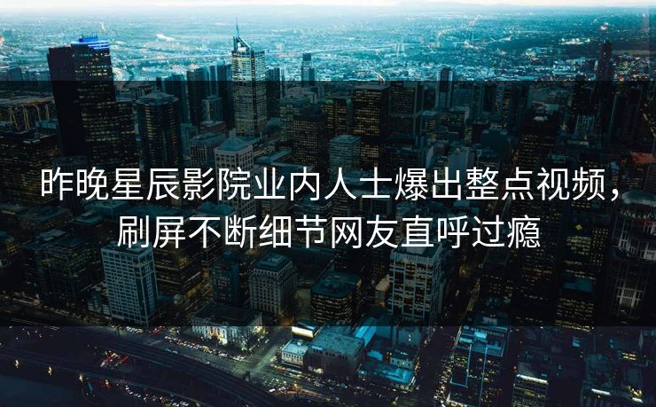 昨晚星辰影院业内人士爆出整点视频，刷屏不断细节网友直呼过瘾