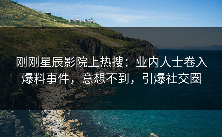 刚刚星辰影院上热搜：业内人士卷入爆料事件，意想不到，引爆社交圈