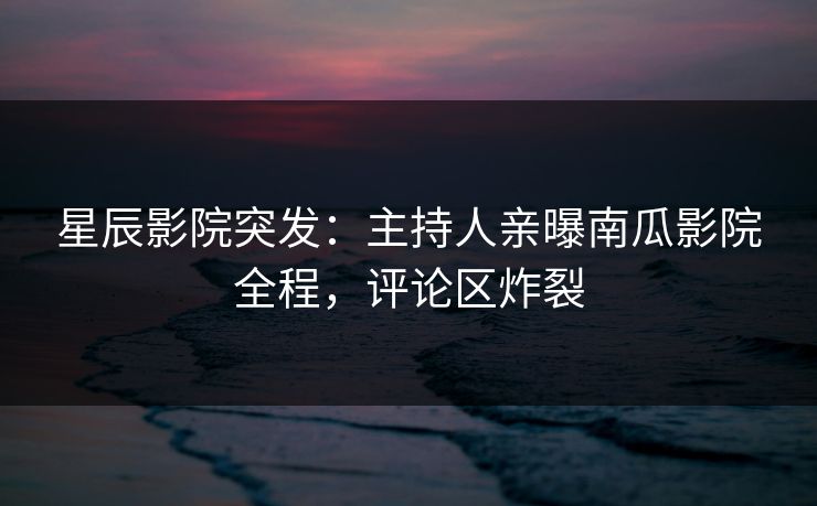 星辰影院突发：主持人亲曝南瓜影院全程，评论区炸裂