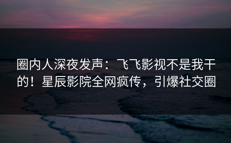 圈内人深夜发声:飞飞影视不是我干的!星辰影院全网疯传,引爆社交圈
