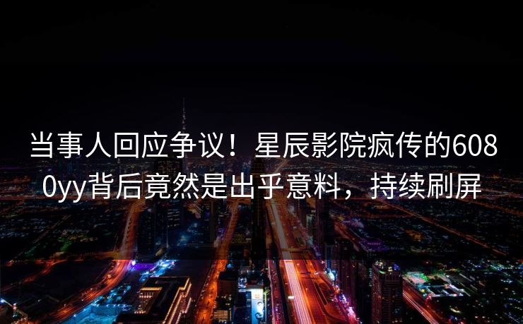 当事人回应争议!星辰影院疯传的6080yy背后竟然是出乎意料,持续刷屏