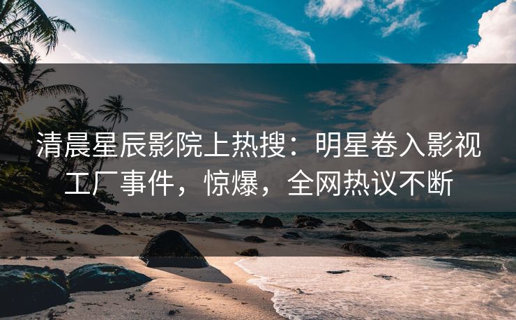 清晨星辰影院上热搜：明星卷入影视工厂事件，惊爆，全网热议不断