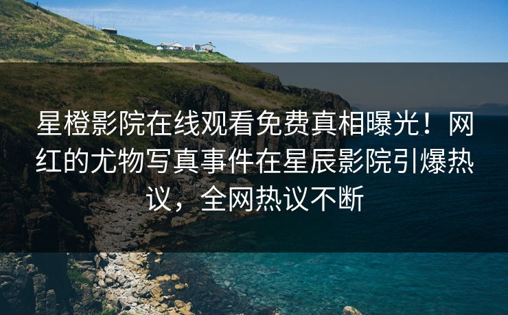星橙影院在线观看免费真相曝光！网红的尤物写真事件在星辰影院引爆热议，全网热议不断