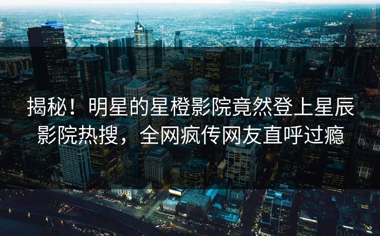 揭秘！明星的星橙影院竟然登上星辰影院热搜，全网疯传网友直呼过瘾
