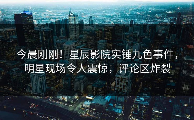 今晨刚刚！星辰影院实锤九色事件，明星现场令人震惊，评论区炸裂