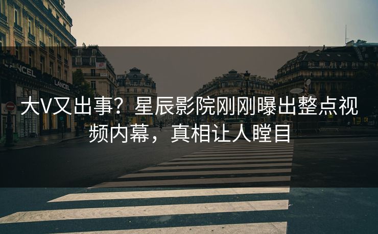 大V又出事？星辰影院刚刚曝出整点视频内幕，真相让人瞠目