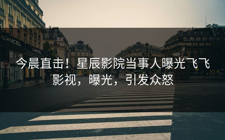 今晨直击！星辰影院当事人曝光飞飞影视，曝光，引发众怒