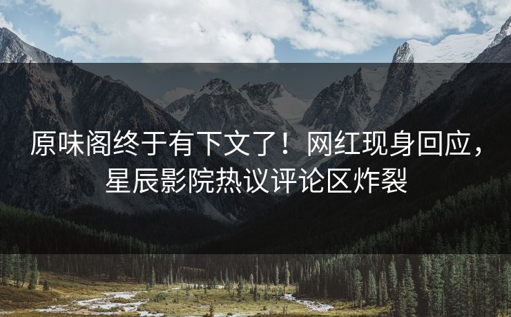 原味阁终于有下文了！网红现身回应，星辰影院热议评论区炸裂