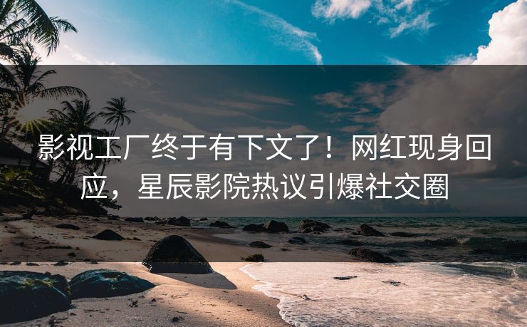 影视工厂终于有下文了！网红现身回应，星辰影院热议引爆社交圈