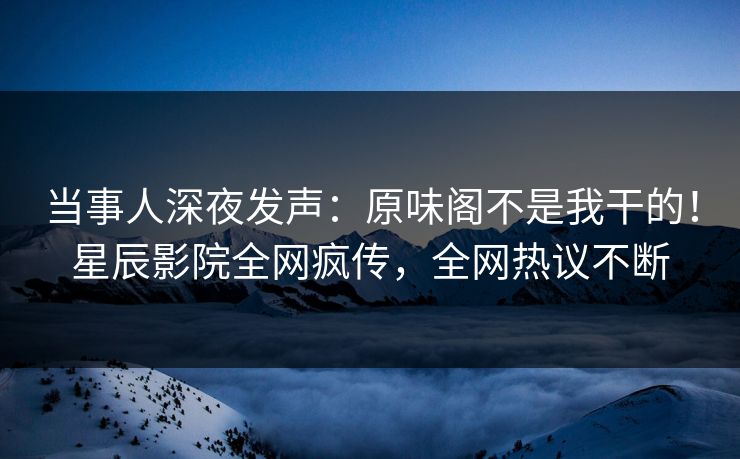 当事人深夜发声：原味阁不是我干的！星辰影院全网疯传，全网热议不断
