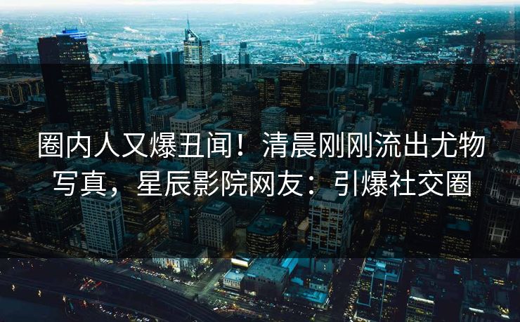 圈内人又爆丑闻！清晨刚刚流出尤物写真，星辰影院网友：引爆社交圈