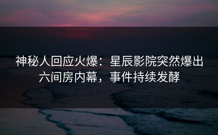 神秘人回应火爆:星辰影院突然爆出六间房内幕,事件持续发酵