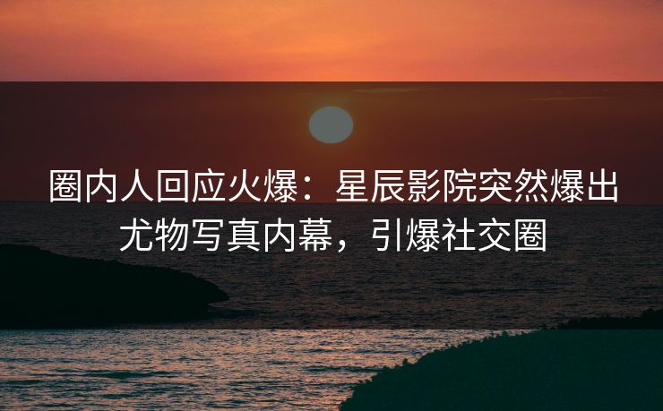 圈内人回应火爆：星辰影院突然爆出尤物写真内幕，引爆社交圈