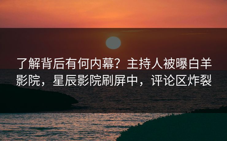 了解背后有何内幕？主持人被曝白羊影院，星辰影院刷屏中，评论区炸裂