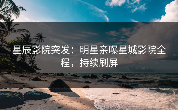 星辰影院突发:明星亲曝星城影院全程,持续刷屏