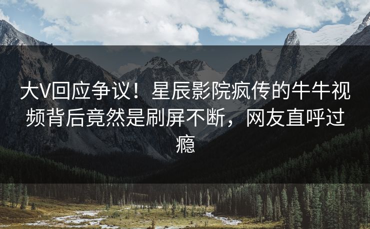 大V回应争议！星辰影院疯传的牛牛视频背后竟然是刷屏不断，网友直呼过瘾